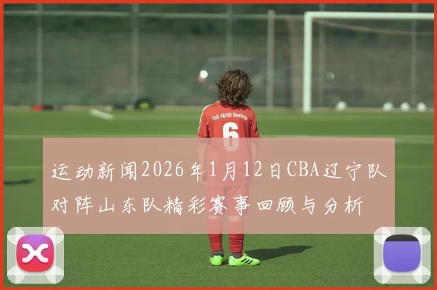 运动新闻2026年1月12日CBA辽宁队对阵山东队精彩赛事回顾与分析