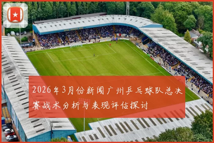 2026年3月份新闻广州乒乓球队总决赛战术分析与表现评估探讨