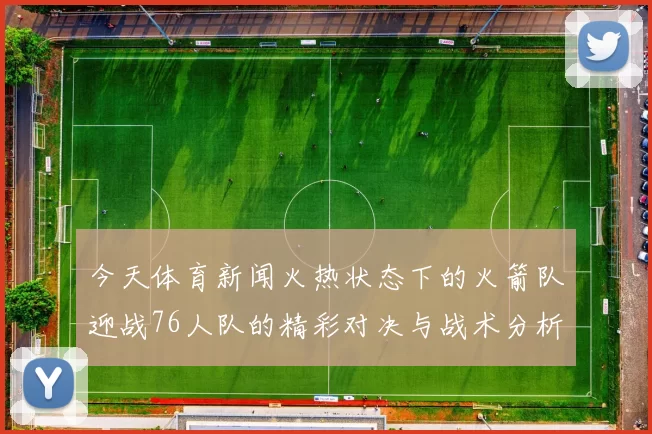 今天体育新闻火热状态下的火箭队迎战76人队的精彩对决与战术分析