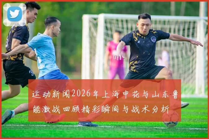 运动新闻2026年上海申花与山东鲁能激战回顾精彩瞬间与战术分析