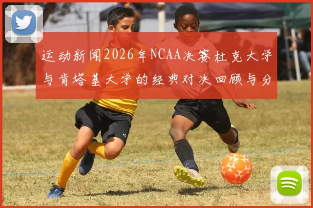 运动新闻2026年NCAA决赛杜克大学与肯塔基大学的经典对决回顾与分析