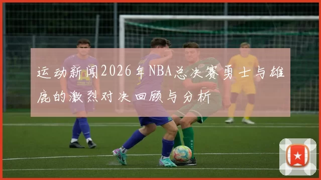 运动新闻2026年NBA总决赛勇士与雄鹿的激烈对决回顾与分析